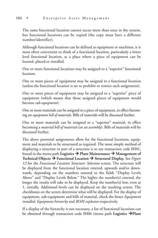 The same functional location cannot occur more than once in the system,
but functional locations can be copied (the copy must have a different
number/identifier).
Although functional locations can be defined as equipment or machines, it is
most often convenient to think of a functional location, particularly a lower
level functional location, as a place where a piece of equipment can be
located, placed or installed.
One or more functional locations may be assigned to a “superior” functional
location.
One or more pieces of equipment may be assigned to a functional location
(unless the functional location is set to prohibit or restrict such assignment).
One or more pieces of equipment may be assigned to a “superior” piece of
equipment (which means that those assigned pieces of equipment would
become sub-equipment).
One or more materials can be assigned to a piece of equipment, in effect becom-
ing an equipment bill of materials. Bills of materials will be discussed further.
One or more materials can be assigned to a “superior” material, in effect
becoming a material bill of materials (or an assembly). Bills of materials will be
discussed further.
The above potential assignments allow for the functional locations, equip-
ment and materials to be structured as required. The most simple method of
displaying a structure or part of a structure is to use transaction code IH01,
found in the menu path Logistics Plant Maintenance Management of
Technical Objects Functional Location Structural Display. See Figure
12 for the Functional Location Structure: Selection screen. The structure will
be displayed from the functional location entered, upwards and/or down-
wards, depending on the numbers entered in the fields “Display Levels
Above” and “Display Levels Below.” The higher the number(s) entered, the
longer the results will take to be displayed. Keep the number(s) low, even at
1, initially. Additional levels can be displayed on the resulting screen. The
checkboxes on the screen determine what will be displayed. For the display of
equipment, sub-equipment and bills of material, check the boxes Equipment
installed, Equipment hierarchy and BOM explosion respectively.
If a display of the hierarchy is not necessary, a list of functional locations can
be obtained through transaction code IH06 (menu path Logistics Plant
184 • E n t e r p r i s e A s s e t M a n a g e m e n t
 