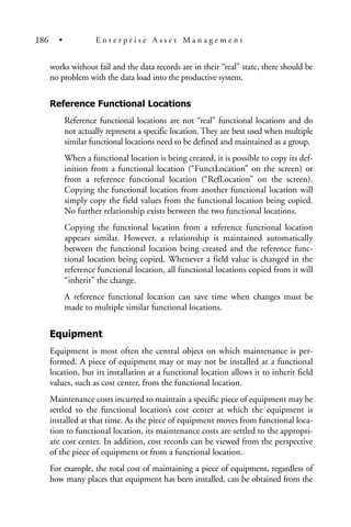 works without fail and the data records are in their “real” state, there should be
no problem with the data load into the productive system.
Reference Functional Locations
Reference functional locations are not “real” functional locations and do
not actually represent a specific location. They are best used when multiple
similar functional locations need to be defined and maintained as a group.
When a functional location is being created, it is possible to copy its def-
inition from a functional location (“FunctLocation” on the screen) or
from a reference functional location (“RefLocation” on the screen).
Copying the functional location from another functional location will
simply copy the field values from the functional location being copied.
No further relationship exists between the two functional locations.
Copying the functional location from a reference functional location
appears similar. However, a relationship is maintained automatically
between the functional location being created and the reference func-
tional location being copied. Whenever a field value is changed in the
reference functional location, all functional locations copied from it will
“inherit” the change.
A reference functional location can save time when changes must be
made to multiple similar functional locations.
Equipment
Equipment is most often the central object on which maintenance is per-
formed. A piece of equipment may or may not be installed at a functional
location, but its installation at a functional location allows it to inherit field
values, such as cost center, from the functional location.
Maintenance costs incurred to maintain a specific piece of equipment may be
settled to the functional location’s cost center at which the equipment is
installed at that time. As the piece of equipment moves from functional loca-
tion to functional location, its maintenance costs are settled to the appropri-
ate cost center. In addition, cost records can be viewed from the perspective
of the piece of equipment or from a functional location.
For example, the total cost of maintaining a piece of equipment, regardless of
how many places that equipment has been installed, can be obtained from the
186 • E n t e r p r i s e A s s e t M a n a g e m e n t
 