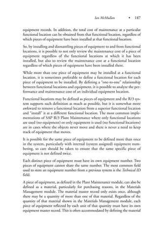 equipment records. In addition, the total cost of maintenance at a particular
functional location can be obtained from that functional location, regardless of
which pieces of equipment have been installed at that functional location.
So, by installing and dismantling pieces of equipment to and from functional
locations, it is possible to not only review the maintenance cost of a piece of
equipment regardless of the functional locations at which it has been
installed, but also to review the maintenance cost at a functional location
regardless of which pieces of equipment have been installed there.
While more than one piece of equipment may be installed at a functional
location, it is sometimes preferable to define a functional location for each
piece of equipment to be installed. By defining a “one-to-one” relationship
between functional locations and equipment, it is possible to analyze the per-
formance and maintenance cost of an individual equipment location.
Functional locations may be defined as pieces of equipment and the R/3 sys-
tem supports such definition as much as possible, but it is somewhat more
awkward to remove a functional location from a superior functional location
and “install” it at a different functional location. The most common imple-
mentations of SAP R/3 Plant Maintenance where only functional locations
are used (no equipment) or only equipment is used (no functional locations)
are in cases where the objects never move and there is never a need to keep
track of equipment that moves.
It is possible for the same piece of equipment to be defined more than once
in the system, particularly with internal (system assigned) equipment num-
bering, so care should be taken to ensure that the same specific piece of
equipment is not defined twice.
Each distinct piece of equipment must have its own equipment number. Two
pieces of equipment cannot share the same number. The most common field
used to store an equipment number from a previous system is the Technical ID
field.
A piece of equipment, as defined in the Plant Maintenance module, can also be
defined as a material, particularly for purchasing reasons, in the Materials
Management module. The material master record only exists once, although
there may be a quantity of more than one of that material. Regardless of the
quantity of that material shown in the Materials Management module, each
piece of equipment reflected by each unit of that quantity must have its own
equipment master record. This is often accommodated by defining the material
Ian McMullan • 187
 