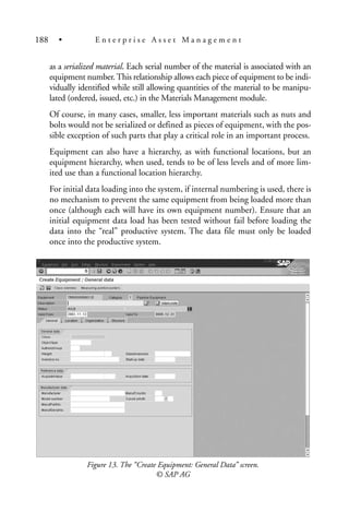 as a serialized material. Each serial number of the material is associated with an
equipment number.This relationship allows each piece of equipment to be indi-
vidually identified while still allowing quantities of the material to be manipu-
lated (ordered, issued, etc.) in the Materials Management module.
Of course, in many cases, smaller, less important materials such as nuts and
bolts would not be serialized or defined as pieces of equipment, with the pos-
sible exception of such parts that play a critical role in an important process.
Equipment can also have a hierarchy, as with functional locations, but an
equipment hierarchy, when used, tends to be of less levels and of more lim-
ited use than a functional location hierarchy.
For initial data loading into the system, if internal numbering is used, there is
no mechanism to prevent the same equipment from being loaded more than
once (although each will have its own equipment number). Ensure that an
initial equipment data load has been tested without fail before loading the
data into the “real” productive system. The data file must only be loaded
once into the productive system.
Figure 13. The “Create Equipment: General Data” screen.
© SAP AG
188 • E n t e r p r i s e A s s e t M a n a g e m e n t
 