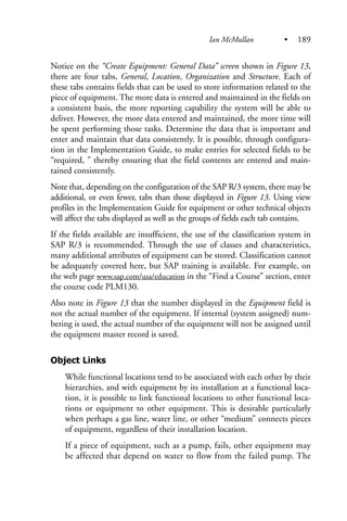 Notice on the “Create Equipment: General Data” screen shown in Figure 13,
there are four tabs, General, Location, Organization and Structure. Each of
these tabs contains fields that can be used to store information related to the
piece of equipment. The more data is entered and maintained in the fields on
a consistent basis, the more reporting capability the system will be able to
deliver. However, the more data entered and maintained, the more time will
be spent performing those tasks. Determine the data that is important and
enter and maintain that data consistently. It is possible, through configura-
tion in the Implementation Guide, to make entries for selected fields to be
“required, ” thereby ensuring that the field contents are entered and main-
tained consistently.
Note that, depending on the configuration of the SAP R/3 system, there may be
additional, or even fewer, tabs than those displayed in Figure 13. Using view
profiles in the Implementation Guide for equipment or other technical objects
will affect the tabs displayed as well as the groups of fields each tab contains.
If the fields available are insufficient, the use of the classification system in
SAP R/3 is recommended. Through the use of classes and characteristics,
many additional attributes of equipment can be stored. Classification cannot
be adequately covered here, but SAP training is available. For example, on
the web page www.sap.com/usa/education in the “Find a Course” section, enter
the course code PLM130.
Also note in Figure 13 that the number displayed in the Equipment field is
not the actual number of the equipment. If internal (system assigned) num-
bering is used, the actual number of the equipment will not be assigned until
the equipment master record is saved.
Object Links
While functional locations tend to be associated with each other by their
hierarchies, and with equipment by its installation at a functional loca-
tion, it is possible to link functional locations to other functional loca-
tions or equipment to other equipment. This is desirable particularly
when perhaps a gas line, water line, or other “medium” connects pieces
of equipment, regardless of their installation location.
If a piece of equipment, such as a pump, fails, other equipment may
be affected that depend on water to flow from the failed pump. The
Ian McMullan • 189
 