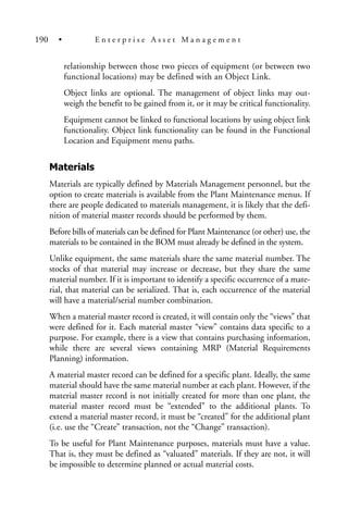 relationship between those two pieces of equipment (or between two
functional locations) may be defined with an Object Link.
Object links are optional. The management of object links may out-
weigh the benefit to be gained from it, or it may be critical functionality.
Equipment cannot be linked to functional locations by using object link
functionality. Object link functionality can be found in the Functional
Location and Equipment menu paths.
Materials
Materials are typically defined by Materials Management personnel, but the
option to create materials is available from the Plant Maintenance menus. If
there are people dedicated to materials management, it is likely that the defi-
nition of material master records should be performed by them.
Before bills of materials can be defined for Plant Maintenance (or other) use, the
materials to be contained in the BOM must already be defined in the system.
Unlike equipment, the same materials share the same material number. The
stocks of that material may increase or decrease, but they share the same
material number. If it is important to identify a specific occurrence of a mate-
rial, that material can be serialized. That is, each occurrence of the material
will have a material/serial number combination.
When a material master record is created, it will contain only the “views” that
were defined for it. Each material master “view” contains data specific to a
purpose. For example, there is a view that contains purchasing information,
while there are several views containing MRP (Material Requirements
Planning) information.
A material master record can be defined for a specific plant. Ideally, the same
material should have the same material number at each plant. However, if the
material master record is not initially created for more than one plant, the
material master record must be “extended” to the additional plants. To
extend a material master record, it must be “created” for the additional plant
(i.e. use the “Create” transaction, not the “Change” transaction).
To be useful for Plant Maintenance purposes, materials must have a value.
That is, they must be defined as “valuated” materials. If they are not, it will
be impossible to determine planned or actual material costs.
190 • E n t e r p r i s e A s s e t M a n a g e m e n t
 