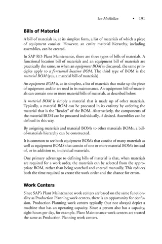 Bills of Material
A bill of materials is, at its simplest form, a list of materials of which a piece
of equipment consists. However, an entire material hierarchy, including
assemblies, can be created.
In SAP R/3 Plant Maintenance, there are three types of bills of materials. A
functional location bill of materials and an equipment bill of materials are
practically the same, so when an equipment BOM is discussed, the same prin-
ciples apply to a functional location BOM. The third type of BOM is the
material BOM (yes, a material bill of materials).
An equipment BOM is, at its simplest, a list of materials that make up the piece
of equipment and/or are used in its maintenance. An equipment bill-of-materi-
als can contain one or more material bills of materials, as described below.
A material BOM is simply a material that is made up of other materials.
Typically, a material BOM can be procured in its entirety by ordering the
material that is the “header” of the BOM. Alternatively, the components of
the material BOM can be procured individually, if desired. Assemblies can be
defined in this way.
By assigning materials and material BOMs to other materials BOMs, a bill-
of-materials hierarchy can be constructed.
It is common to see both equipment BOMs that consist of many materials as
well as equipment BOMS that consist of one or more material BOMs instead
of, or in addition to, individual materials.
One primary advantage to defining bills of material is that, when materials
are required for a work order, the materials can be selected from the appro-
priate BOM, rather than being searched and entered manually. This reduces
both the time required to create the work order and the chance for errors.
Work Centers
Since SAP’s Plant Maintenance work centers are based on the same function-
ality as Production Planning work centers, there is an opportunity for confu-
sion. Production Planning work centers typically (but not always) depict a
machine that has an operating capacity. Since a person also has a capacity,
eight hours per day, for example, Plant Maintenance work centers are treated
the same as Production Planning work centers.
Ian McMullan • 191
 
