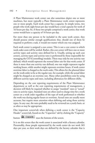 A Plant Maintenance work center can also sometimes depict one or more
machines, but more typically a Plant Maintenance work center represents
one or more people. Each work center has a capacity. In simple terms, two
people who work eight hours per day would have a total capacity for work of
16 hours per day. So, if those two people comprised a work center, that work
center would have a capacity of 16 hours per day.
For more than one person to be included in the same work center, they
should possess similar enough qualifications that, should one of them be
required to perform a task, it would not matter which one was assigned.
Each work center is assigned a cost center. This is not a cost center to which
work order costs will be settled. Rather, this cost center will have one or more
activity types and activity rates defined for it. Usually, setting up such cost
centers, activity types and activity rates is performed by those responsible for
managing the CO (Controlling) module. There may only be one activity rate
defined, which would represent the normal labor rate for that work center. If
there is more than one activity rate defined, one rate might represent regular
working hours, while another might represent overtime hours, if work center
overtime labor is charged to the work order. This allows for the planned labor
on the work order to be at the regular rate, for example, while the actual labor
might be charged at an overtime rate. Many other possibilities exist by using
different activity types and rates, including allowances for different shifts.
Depending on the cost reporting requirements of the Plant Maintenance
department as well as the cost reporting requirements of management, a
decision will likely be required whether to assign “standard” rates or “actual”
rates to activity types. Standard rates are often used to charge time for a work
center on a work order regardless of the type of work performed or whether
the work was during regular hours or overtime. Actual rates are usually more
accurate, but require more attention when defining and using those activity
types. In any case, the rates probably need to be reviewed on a yearly basis, or
as often as may be appropriate.
One important screen/tab when defining a work center is the “Capacity
Header” screen/tab, found on the “Capacities” tab by clicking the “Capacity”
button near the bottom of the screen.
It is on this screen that the work center is associated with a factory calendar.
Presumably, those people represented by the work center do not work 365
days per year, so their work days are defined by the factory calendar that is
192 • E n t e r p r i s e A s s e t M a n a g e m e n t
 