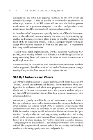 configuration and other SAP-approved methods) to the R/3 system are
strongly discouraged. It may be possible to accommodate requirements in
other ways, however. If the R/3 system will not meet the business process
requirements of a particular company, even after configuration, those
requirements should be discussed with experienced consultants.
At the other end of the spectrum, especially in the case of Plant Maintenance,
where a relatively small company has only one plant, may be just starting up,
and has no business processes in place, it may be possible to dispense with
much of the re-engineering process. To do so, a company must be willing to
accept SAP’s business processes as “best business practices, ” a requirement
for a truly rapid implementation.
To assist with a rapid implementation, SAP has developed Accelerated SAP
(ASAP), more recently referred to as ValueSAP, a methodology available to
many consulting firms and customers in order to better accommodate a
rapid implementation.
A determination, in co-operation with other implementation team members
and management, should be made of the level of business process re-engi-
neering, if any, required for any particular implementation.
SAP R/3 Instances and Clients
An SAP R/3 implementation is usually performed with more than one R/3
“system.” As with any software and database, the environments where con-
figuration is performed and where new programs are written and tested
should not be the same environment where the system is used on a day-to-
day basis. SAP accommodates the need for these separate environments with
instances and clients.
An instance is typically named for the type of environment it supports, it often
has a three-character name, and its data is contained in a separate database from
other instances. An instance named DEV, for example, would indicate that
development work would be performed on this instance. An instance named
PRD, for another example, would indicate that this instance is used for “pro-
duction, ” or day-to-day use, and programming, configuration, and testing
should not be performed in this instance. Once configuration settings are satis-
factory in a particular instance, they will be transported to another instance.
Transporting will be discussed later. There are typically three or more instances
defined. The purposes of each instance include (but are certainly not limited to)
development & testing, quality assurance, and production.
4 • E n t e r p r i s e A s s e t M a n a g e m e n t
 