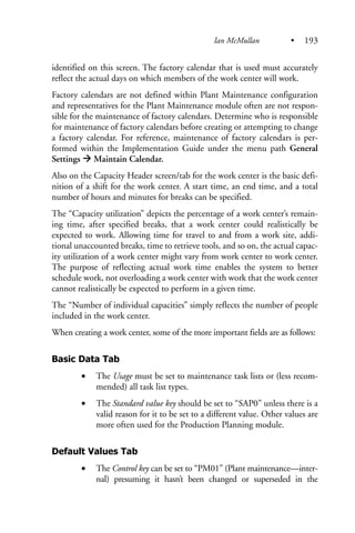 identified on this screen. The factory calendar that is used must accurately
reflect the actual days on which members of the work center will work.
Factory calendars are not defined within Plant Maintenance configuration
and representatives for the Plant Maintenance module often are not respon-
sible for the maintenance of factory calendars. Determine who is responsible
for maintenance of factory calendars before creating or attempting to change
a factory calendar. For reference, maintenance of factory calendars is per-
formed within the Implementation Guide under the menu path General
Settings Maintain Calendar.
Also on the Capacity Header screen/tab for the work center is the basic defi-
nition of a shift for the work center. A start time, an end time, and a total
number of hours and minutes for breaks can be specified.
The “Capacity utilization” depicts the percentage of a work center’s remain-
ing time, after specified breaks, that a work center could realistically be
expected to work. Allowing time for travel to and from a work site, addi-
tional unaccounted breaks, time to retrieve tools, and so on, the actual capac-
ity utilization of a work center might vary from work center to work center.
The purpose of reflecting actual work time enables the system to better
schedule work, not overloading a work center with work that the work center
cannot realistically be expected to perform in a given time.
The “Number of individual capacities” simply reflects the number of people
included in the work center.
When creating a work center, some of the more important fields are as follows:
Basic Data Tab
• The Usage must be set to maintenance task lists or (less recom-
mended) all task list types.
• The Standard value key should be set to “SAP0” unless there is a
valid reason for it to be set to a different value. Other values are
more often used for the Production Planning module.
Default Values Tab
• The Control key can be set to “PM01” (Plant maintenance—inter-
nal) presuming it hasn’t been changed or superseded in the
Ian McMullan • 193
 