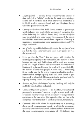 • Length of breaks—This field should contain the total amount of
time included in “official” breaks for the work center during a
normal day. A one-hour lunch break only would be specified as
01:00:00, while a one-hour lunch and two 15-minute breaks
would be specified as 01:30:00.
• Capacity utilization—This field should contain a percentage,
which indicates how much of the work center’s remaining time
(after deducting the “official” break time) can realistically be
used to schedule the work center. For example, if the people
included in a work center spend about 10 percent of the day in
transit to or from the actual work, a capacity utilization of 90%
might be realistic.
• No. of indiv. cap.—This field should contain the number of peo-
ple that the work center represents (how many people are “in”
the work center).
• Upon pressing the “Enter” key, the system will calculate the
resulting daily capacity of the work center. The number of hours
between the start and finish times will be used as a starting
point. The length of breaks will be deducted, the capacity uti-
lization will be factored in, and the result will be multiplied by
the number of capacities (people, in most cases). The resulting
figure can be used by the system in capacity checking to deter-
mine whether enough capacity exists in a work center to per-
form work as scheduled. This capacity is also used as a basis for
capacity leveling, should that option be desired.
• Relevant to finite scheduling—Capacity checking will only be
enabled if this checkbox is checked.
• Can be used by several operations—This checkbox, when checked,
permits the work center’s time to be split between work order
operations. In other words, a work center can be assigned to two
operations at the same time. One operation does not have to be
completed prior to the start of another operation, for example.
• Overload—This field allows the specification of a percentage
above a work center’s normal capacity at which the work center
is actually considered overloaded, or the scheduled work exceeds
the work center’s capacity. An overload of 10% indicates that
Ian McMullan • 195
 