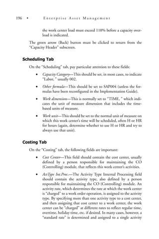 the work center load must exceed 110% before a capacity over-
load is indicated.
The green arrow (Back) button must be clicked to return from the
“Capacity Header” subscreen.
Scheduling Tab
On the “Scheduling” tab, pay particular attention to these fields:
• Capacity Category—This should be set, in most cases, to indicate
“Labor, ” usually 002.
• Other formula—This should be set to SAP004 (unless the for-
mulas have been reconfigured in the Implementation Guide).
• Work dimension—This is normally set to “TIME, ” which indi-
cates the unit of measure dimension that includes the time-
based units of measure.
• Work unit—This should be set to the normal unit of measure on
which this work center’s time will be scheduled, often H or HR
for hours (again, determine whether to use H or HR and try to
always use that unit).
Costing Tab
On the “Costing” tab, the following fields are important:
• Cost Center—This field should contain the cost center, usually
defined by a person responsible for maintaining the CO
(Controlling) module, that reflects this work center’s activities.
• ActType Int.Proc.—The Activity Type Internal Processing field
should contain the activity type, also defined by a person
responsible for maintaining the CO (Controlling) module. An
activity rate, which determines the rate at which the work center
is “charged” to a work order operation, is assigned to the activity
type. By specifying more than one activity type to a cost center,
and then assigning that cost center to a work center, the work
center can be “charged” at different rates to reflect regular time,
overtime, holiday time, etc. if desired. In many cases, however, a
“standard rate” is determined and assigned to a single activity
196 • E n t e r p r i s e A s s e t M a n a g e m e n t
 