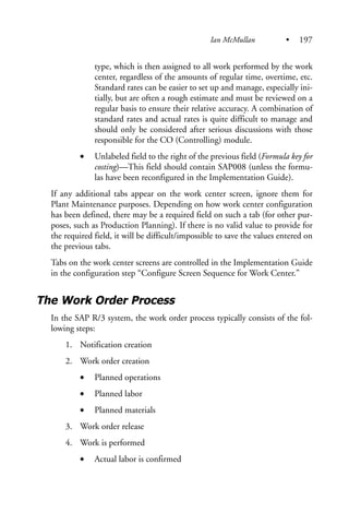 type, which is then assigned to all work performed by the work
center, regardless of the amounts of regular time, overtime, etc.
Standard rates can be easier to set up and manage, especially ini-
tially, but are often a rough estimate and must be reviewed on a
regular basis to ensure their relative accuracy. A combination of
standard rates and actual rates is quite difficult to manage and
should only be considered after serious discussions with those
responsible for the CO (Controlling) module.
• Unlabeled field to the right of the previous field (Formula key for
costing)—This field should contain SAP008 (unless the formu-
las have been reconfigured in the Implementation Guide).
If any additional tabs appear on the work center screen, ignore them for
Plant Maintenance purposes. Depending on how work center configuration
has been defined, there may be a required field on such a tab (for other pur-
poses, such as Production Planning). If there is no valid value to provide for
the required field, it will be difficult/impossible to save the values entered on
the previous tabs.
Tabs on the work center screens are controlled in the Implementation Guide
in the configuration step “Configure Screen Sequence for Work Center.”
The Work Order Process
In the SAP R/3 system, the work order process typically consists of the fol-
lowing steps:
1. Notification creation
2. Work order creation
• Planned operations
• Planned labor
• Planned materials
3. Work order release
4. Work is performed
• Actual labor is confirmed
Ian McMullan • 197
 