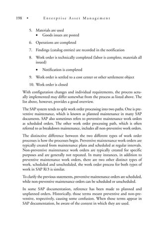 5. Materials are used
• Goods issues are posted
6. Operations are completed
7. Findings (catalog entries) are recorded in the notification
8. Work order is technically completed (labor is complete, materials all
issued)
• Notification is completed
9. Work order is settled to a cost center or other settlement object
10. Work order is closed
With configuration changes and individual requirements, the process actu-
ally implemented may differ somewhat from the process as listed above. The
list above, however, provides a good overview.
The SAP system tends to split work order processing into two paths. One is pre-
ventive maintenance, which is known as planned maintenance in many SAP
documents. SAP also sometimes refers to preventive maintenance work orders
as scheduled orders. The other work order processing path, which is often
referred to as breakdown maintenance, includes all non-preventive work orders.
The distinctive difference between the two different types of work order
processes is how the processes begin. Preventive maintenance work orders are
typically created from maintenance plans and scheduled at regular intervals.
Non-preventive maintenance work orders are typically created for specific
purposes and are generally not repeated. In many instances, in addition to
preventive maintenance work orders, there are two other distinct types of
work, scheduled and unscheduled, the work order process for both types of
work in SAP R/3 is similar.
To clarify the previous statements, preventive maintenance orders are scheduled,
while non-preventive maintenance orders can be scheduled or unscheduled.
In some SAP documentation, reference has been made to planned and
unplanned orders. Historically, those terms meant preventive and non-pre-
ventive, respectively, causing some confusion. When those terms appear in
SAP documentation, be aware of the context in which they are used.
198 • E n t e r p r i s e A s s e t M a n a g e m e n t
 