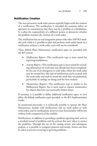Notification Creation
The non-preventive work order process typically begins with the creation
of a notification. The notification is intended for someone (often an
operator) to communicate that there may be a problem or a breakdown.
It is often the responsibility of a different person to determine whether
the problem warrants the creation of a work order.
The notification has no real integration points with other SAP R/3 mod-
ules and, while it is possible to plan and perform work solely based on a
notification without a work order, costs will not be considered.
Three default Plant Maintenance notification types are provided with
the R/3 system:
• Malfunction Report—This notification type is most suited for
reporting breakdowns.
• Activity Report—This notification type is most suited for record-
ing information on work that may already have been completed.
In the case of an emergency or rush order, where the work order
may be created first, this type of notification can be created with
the work order and used to record the work that was performed,
particularly if catalogs are being used for later analysis.
• Maintenance Request—This notification type is similar to the
Malfunction Report, but is more used to request maintenance
for objects that have not necessarily broken down.
If necessary, it is possible to define additional notification types, or even
delete the default notification types provided, in the R/3 Implementation
Guide.
As mentioned previously, it is technically possible to operate the Plant
Maintenance module with notifications and no work orders or with
work orders and no notifications, however some functionality will be lost
without both components of the module.
Notifications, in addition to providing a problem reporting tool, serve as
a standard record of problems and the actions that were taken to correct
the problems. Through the use of the catalog system and subsequent
analysis, it is possible to recognize patterns and trends. Action can then
be taken to prevent recurring or growing problems.
Ian McMullan • 199
 