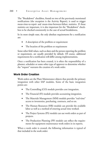 The “Breakdown” checkbox, found on two of the previously mentioned
notifications (the exception is the Activity Report), is used to trigger
mean-time-to-repair and mean-time-between-failure statistics. If those
statistics are important, it is also important for the “Breakdown” check-
box to be checked consistently in the case of actual breakdowns.
In its most simple state, the only absolute requirements for a notification
are:
• A description of the problem or requirement
• The location of the problem or requirement
Some other field values, such as dates and the person reporting the problem
or requirement, are usually provided by default. Of course, additional
requirements for a notification will differ among implementations.
Once a notification has been created, it is often the responsibility of a
planner, scheduler or some other type of approver to determine whether
the “request” warrants the creation of a work order.
Work Order Creation
Work orders are the Plant Maintenance objects that provide the primary
integration with other SAP modules. Some of the basic integration
points are:
• The Controlling (CO) module provides cost integration.
• The Financial (FI) module provides accounting integration.
• The Materials Management (MM) module provides “real-time”
access to inventories, purchasing, contracts, and so on.
• The Human Resources (HR) module can provide the available
labor as well as a method of entering actual time worked.
• The Project Systems (PS) module can use work orders as part of
projects.
• The Production Planning (PP) module can reflect the require-
ments for equipment maintenance work orders in its reports.
When a work order is created, the following information is typical of
that included in the work order:
200 • E n t e r p r i s e A s s e t M a n a g e m e n t
 