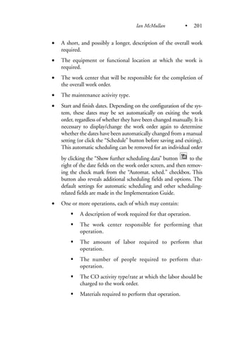 • A short, and possibly a longer, description of the overall work
required.
• The equipment or functional location at which the work is
required.
• The work center that will be responsible for the completion of
the overall work order.
• The maintenance activity type.
• Start and finish dates. Depending on the configuration of the sys-
tem, these dates may be set automatically on exiting the work
order, regardless of whether they have been changed manually. It is
necessary to display/change the work order again to determine
whether the dates have been automatically changed from a manual
setting (or click the “Schedule” button before saving and exiting).
This automatic scheduling can be removed for an individual order
by clicking the “Show further scheduling data” button to the
right of the date fields on the work order screen, and then remov-
ing the check mark from the “Automat. sched.” checkbox. This
button also reveals additional scheduling fields and options. The
default settings for automatic scheduling and other scheduling-
related fields are made in the Implementation Guide.
• One or more operations, each of which may contain:
A description of work required for that operation.
The work center responsible for performing that
operation.
The amount of labor required to perform that
operation.
The number of people required to perform that-
operation.
The CO activity type/rate at which the labor should be
charged to the work order.
Materials required to perform that operation.
Ian McMullan • 201
 