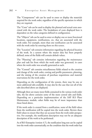 The “Components” tab can be used to enter or display the materials
required for the work order, regardless of the specific operation in which
they are required.
The “Costs” tab can be used to display the planned and actual costs asso-
ciated with the work order. The breakdown of costs displayed here is
dependent on the value categories defined in configuration.
The “Objects” tab can be used to enter or display one or more functional
locations, equipment, notifications, etc. that are associated with the
work order. For example, more than one notification can be associated
with the work order by entering them on this screen.
The “Location” tab contains information regarding the physical location
of the work. In a system where the master data has been properly
defined, some of the fields will contain default values.
The “Planning” tab contains information regarding the maintenance
plan and task list from which the work order was generated, in cases
where the work order was actually generated as such.
The “Control” tab contains miscellaneous fields related to the creation
and change of the work order, costing and profile parameters, planning,
and the timing of the creation of purchase requisitions and material
reservations for the work order.
Depending on the configuration of the system, there may be one or
more additional tabs available. It may also be the case that not all of the
tabs described above are displayed.
Although there are many more fields contained in the various work order
tabs, the list above contains some of the more central tabs and fields.
Depending on a particular implementation of the SAP R/3 Plant
Maintenance module, other fields may be of more importance than
those listed above.
If the work order is created from a notification, some of the field values
from the notification will be copied into the work order. Review these
field values to ensure that they are accurate from the work order perspec-
tive. For example, the notification description may not be an adequate
description of the work to be performed.
As of R/3 Enterprise (version 4.7), the notification long text can be copied
into the work order automatically, on the condition that the work order has
202 • E n t e r p r i s e A s s e t M a n a g e m e n t
 