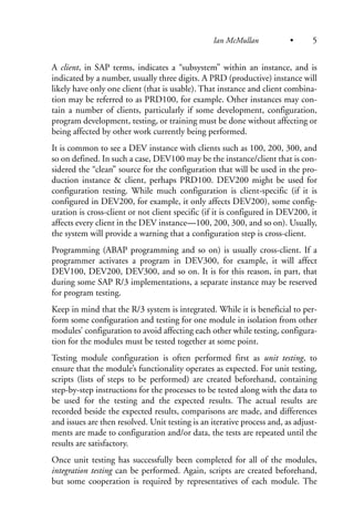 A client, in SAP terms, indicates a “subsystem” within an instance, and is
indicated by a number, usually three digits. A PRD (productive) instance will
likely have only one client (that is usable). That instance and client combina-
tion may be referred to as PRD100, for example. Other instances may con-
tain a number of clients, particularly if some development, configuration,
program development, testing, or training must be done without affecting or
being affected by other work currently being performed.
It is common to see a DEV instance with clients such as 100, 200, 300, and
so on defined. In such a case, DEV100 may be the instance/client that is con-
sidered the “clean” source for the configuration that will be used in the pro-
duction instance & client, perhaps PRD100. DEV200 might be used for
configuration testing. While much configuration is client-specific (if it is
configured in DEV200, for example, it only affects DEV200), some config-
uration is cross-client or not client specific (if it is configured in DEV200, it
affects every client in the DEV instance—100, 200, 300, and so on). Usually,
the system will provide a warning that a configuration step is cross-client.
Programming (ABAP programming and so on) is usually cross-client. If a
programmer activates a program in DEV300, for example, it will affect
DEV100, DEV200, DEV300, and so on. It is for this reason, in part, that
during some SAP R/3 implementations, a separate instance may be reserved
for program testing.
Keep in mind that the R/3 system is integrated. While it is beneficial to per-
form some configuration and testing for one module in isolation from other
modules’ configuration to avoid affecting each other while testing, configura-
tion for the modules must be tested together at some point.
Testing module configuration is often performed first as unit testing, to
ensure that the module’s functionality operates as expected. For unit testing,
scripts (lists of steps to be performed) are created beforehand, containing
step-by-step instructions for the processes to be tested along with the data to
be used for the testing and the expected results. The actual results are
recorded beside the expected results, comparisons are made, and differences
and issues are then resolved. Unit testing is an iterative process and, as adjust-
ments are made to configuration and/or data, the tests are repeated until the
results are satisfactory.
Once unit testing has successfully been completed for all of the modules,
integration testing can be performed. Again, scripts are created beforehand,
but some cooperation is required by representatives of each module. The
Ian McMullan • 5
 