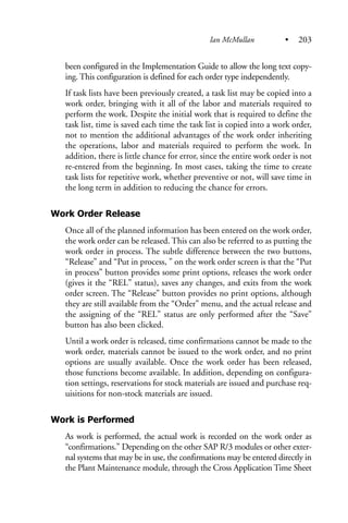 been configured in the Implementation Guide to allow the long text copy-
ing. This configuration is defined for each order type independently.
If task lists have been previously created, a task list may be copied into a
work order, bringing with it all of the labor and materials required to
perform the work. Despite the initial work that is required to define the
task list, time is saved each time the task list is copied into a work order,
not to mention the additional advantages of the work order inheriting
the operations, labor and materials required to perform the work. In
addition, there is little chance for error, since the entire work order is not
re-entered from the beginning. In most cases, taking the time to create
task lists for repetitive work, whether preventive or not, will save time in
the long term in addition to reducing the chance for errors.
Work Order Release
Once all of the planned information has been entered on the work order,
the work order can be released. This can also be referred to as putting the
work order in process. The subtle difference between the two buttons,
“Release” and “Put in process, ” on the work order screen is that the “Put
in process” button provides some print options, releases the work order
(gives it the “REL” status), saves any changes, and exits from the work
order screen. The “Release” button provides no print options, although
they are still available from the “Order” menu, and the actual release and
the assigning of the “REL” status are only performed after the “Save”
button has also been clicked.
Until a work order is released, time confirmations cannot be made to the
work order, materials cannot be issued to the work order, and no print
options are usually available. Once the work order has been released,
those functions become available. In addition, depending on configura-
tion settings, reservations for stock materials are issued and purchase req-
uisitions for non-stock materials are issued.
Work is Performed
As work is performed, the actual work is recorded on the work order as
“confirmations.” Depending on the other SAP R/3 modules or other exter-
nal systems that may be in use, the confirmations may be entered directly in
the Plant Maintenance module, through the Cross Application Time Sheet
Ian McMullan • 203
 