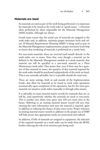 Materials are Used
As materials are used as part of the work being performed, it is important
for materials to be issued to the work order as “goods issues, ” a function
often performed by those responsible for the Materials Management
(MM) module, although not always.
Goods issues ensure that the actual cost of materials are assigned to the
work order and, in addition, maintain proper inventory levels and val-
ues. If Material Requirements Planning (MRP) is being used as part of
the Materials Management implementation, proper inventory levels help
to ensure that reordering of materials is performed on a timely basis.
For non-stock materials, those are received (and issued) directly to the
work order, not to stores. Note that, even though a material can be
defined in the Materials Management module as a stock material, that
material can still be specified as a non-stock material on a Plant
Maintenance work order. That means that, even if there may be a quan-
tity of that material in stores, the quantity of that material required for
the work order should be purchased independently of the stock on hand.
This is not normally advisable, but it is possible should the need arise.
There are some settings, both in and outside of the Implementation
Guide, that allow for materials to be issued to work order operations
automatically upon completion of the operations, but for the most part,
materials are issued to work orders manually or through other means.
It is advisable to create material master records for materials that are, or
will be, used repetitively, whether the materials are stock or non-stock.
This is another area where time spent now will save more time in the
future. Referring to an existing material master record will save time
entering the same information each time the material is required, again
in addition to reducing the chance of data entry errors. Proper reference
to existing material master records in addition to the proper use of MRP
will help ensure that appropriate stocks are maintained and ordered.
In addition, if bills of materials are assigned to equipment, the selection
of the required materials on a work order can be made from the BOM,
further reducing the risk of an incorrect part being used.
Ian McMullan • 205
 