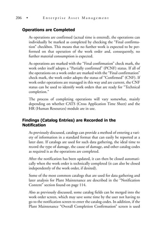 Operations are Completed
As operations are confirmed (actual time is entered), the operations can
individually be marked as completed by checking the “Final confirma-
tion” checkbox. This means that no further work is expected to be per-
formed on that operation of the work order and, consequently, no
further material consumption is expected.
As operations are marked with the “Final confirmation” check mark, the
work order itself adopts a “Partially confirmed” (PCNF) status. If all of
the operations on a work order are marked with the “Final confirmation”
check mark, the work order adopts the status of “Confirmed” (CNF). If
work order operations are managed in this way and are current, the CNF
status can be used to identify work orders that are ready for “Technical
completion.”
The process of completing operations will vary somewhat, mainly
depending on whether CATS (Cross Application Time Sheet) and the
HR (Human Resources) module are in use.
Findings (Catalog Entries) are Recorded in the
Notification
As previously discussed, catalogs can provide a method of entering a vari-
ety of information in a standard format that can easily be reported at a
later date. If catalogs are used for such data gathering, the ideal time to
record the type of damage, the cause of damage, and other catalog codes
as required is as the operations are completed.
After the notification has been updated, it can then be closed automati-
cally when the work order is technically completed (it can also be closed
independently of the work order, if desired).
Some of the most common catalogs that are used for data gathering and
later analysis for Plant Maintenance are described in the “Notification
Content” section found on page 114.
Also as previously discussed, some catalog fields can be merged into the
work order screen, which may save some time by the user not having to
go to the notification screen to enter the catalog codes. In addition, if the
Plant Maintenance “Overall Completion Confirmation” screen is used
206 • E n t e r p r i s e A s s e t M a n a g e m e n t
 