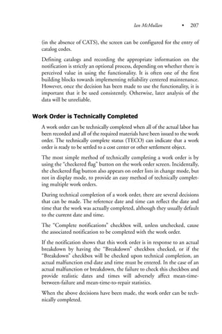(in the absence of CATS), the screen can be configured for the entry of
catalog codes.
Defining catalogs and recording the appropriate information on the
notification is strictly an optional process, depending on whether there is
perceived value in using the functionality. It is often one of the first
building blocks towards implementing reliability centered maintenance.
However, once the decision has been made to use the functionality, it is
important that it be used consistently. Otherwise, later analysis of the
data will be unreliable.
Work Order is Technically Completed
A work order can be technically completed when all of the actual labor has
been recorded and all of the required materials have been issued to the work
order. The technically complete status (TECO) can indicate that a work
order is ready to be settled to a cost center or other settlement object.
The most simple method of technically completing a work order is by
using the “checkered flag” button on the work order screen. Incidentally,
the checkered flag button also appears on order lists in change mode, but
not in display mode, to provide an easy method of technically complet-
ing multiple work orders.
During technical completion of a work order, there are several decisions
that can be made. The reference date and time can reflect the date and
time that the work was actually completed, although they usually default
to the current date and time.
The “Complete notifications” checkbox will, unless unchecked, cause
the associated notification to be completed with the work order.
If the notification shows that this work order is in response to an actual
breakdown by having the “Breakdown” checkbox checked, or if the
“Breakdown” checkbox will be checked upon technical completion, an
actual malfunction end date and time must be entered. In the case of an
actual malfunction or breakdown, the failure to check this checkbox and
provide realistic dates and times will adversely affect mean-time-
between-failure and mean-time-to-repair statistics.
When the above decisions have been made, the work order can be tech-
nically completed.
Ian McMullan • 207
 