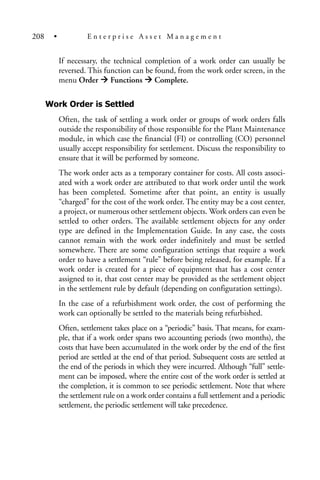If necessary, the technical completion of a work order can usually be
reversed. This function can be found, from the work order screen, in the
menu Order Functions Complete.
Work Order is Settled
Often, the task of settling a work order or groups of work orders falls
outside the responsibility of those responsible for the Plant Maintenance
module, in which case the financial (FI) or controlling (CO) personnel
usually accept responsibility for settlement. Discuss the responsibility to
ensure that it will be performed by someone.
The work order acts as a temporary container for costs. All costs associ-
ated with a work order are attributed to that work order until the work
has been completed. Sometime after that point, an entity is usually
“charged” for the cost of the work order. The entity may be a cost center,
a project, or numerous other settlement objects. Work orders can even be
settled to other orders. The available settlement objects for any order
type are defined in the Implementation Guide. In any case, the costs
cannot remain with the work order indefinitely and must be settled
somewhere. There are some configuration settings that require a work
order to have a settlement “rule” before being released, for example. If a
work order is created for a piece of equipment that has a cost center
assigned to it, that cost center may be provided as the settlement object
in the settlement rule by default (depending on configuration settings).
In the case of a refurbishment work order, the cost of performing the
work can optionally be settled to the materials being refurbished.
Often, settlement takes place on a “periodic” basis. That means, for exam-
ple, that if a work order spans two accounting periods (two months), the
costs that have been accumulated in the work order by the end of the first
period are settled at the end of that period. Subsequent costs are settled at
the end of the periods in which they were incurred. Although “full” settle-
ment can be imposed, where the entire cost of the work order is settled at
the completion, it is common to see periodic settlement. Note that where
the settlement rule on a work order contains a full settlement and a periodic
settlement, the periodic settlement will take precedence.
208 • E n t e r p r i s e A s s e t M a n a g e m e n t
 