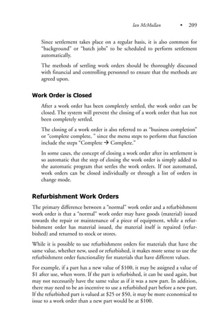 Since settlement takes place on a regular basis, it is also common for
“background” or “batch jobs” to be scheduled to perform settlement
automatically.
The methods of settling work orders should be thoroughly discussed
with financial and controlling personnel to ensure that the methods are
agreed upon.
Work Order is Closed
After a work order has been completely settled, the work order can be
closed. The system will prevent the closing of a work order that has not
been completely settled.
The closing of a work order is also referred to as “business completion”
or “complete complete, ” since the menu steps to perform that function
include the steps “Complete Complete.”
In some cases, the concept of closing a work order after its settlement is
so automatic that the step of closing the work order is simply added to
the automatic program that settles the work orders. If not automated,
work orders can be closed individually or through a list of orders in
change mode.
Refurbishment Work Orders
The primary difference between a “normal” work order and a refurbishment
work order is that a “normal” work order may have goods (material) issued
towards the repair or maintenance of a piece of equipment, while a refur-
bishment order has material issued, the material itself is repaired (refur-
bished) and returned to stock or stores.
While it is possible to use refurbishment orders for materials that have the
same value, whether new, used or refurbished, it makes more sense to use the
refurbishment order functionality for materials that have different values.
For example, if a part has a new value of $100, it may be assigned a value of
$1 after use, when worn. If the part is refurbished, it can be used again, but
may not necessarily have the same value as if it was a new part. In addition,
there may need to be an incentive to use a refurbished part before a new part.
If the refurbished part is valued at $25 or $50, it may be more economical to
issue to a work order than a new part would be at $100.
Ian McMullan • 209
 