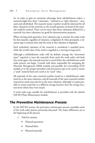 So, in order to gain an economic advantage from refurbishment orders, a
material might have three “valuations, ” referred to as “split valuation, ” new,
used and refurbished. The material master number would be identical for all
three valuations of the material, so the overall quantity on hand of the mate-
rial could be tracked. There can be more than three valuations defined for a
material, but three valuations are good for demonstration purposes.
When viewing stock quantities, if no valuation type is entered, the entire stock
for that material, regardless of valuation, is displayed. If, when prompted, a val-
uation type is entered, then only the stock at that valuation is displayed.
Each individual valuation of the material is considered a standard price,
while the overall value of the stock is regarded as a moving average price.
Although a refurbishment order will, by default, manage the “movement
types” required to issue the materials from stock the work order and back
into stock again, the material must be in stock before the refurbishment work
order process can begin. Consult with those responsible for managing the
Materials Management (MM) module and possibly the Controlling (CO)
module as to the proper procedure and movement type to be used to return
a “used” material back into stock at its “used” value.
All materials of the same material number issued to a refurbishment order
must be at the same valuation, and all materials of the same material number
returned to stock must also be at the same valuation, although it is quite pos-
sible to return materials to a different storage location than the storage loca-
tion from which they were issued.
A work order type suitable for refurbishment is provided with the default
SAP R/3 Plant Maintenance module.
The Preventive Maintenance Process
In the SAP R/3 system, the preventive maintenance process resembles most
of the work order process previously discussed. The major differences are at
the beginning of the process.
1. Task list creation
• Planned operations
• Planned labor
• Planned materials
210 • E n t e r p r i s e A s s e t M a n a g e m e n t
 