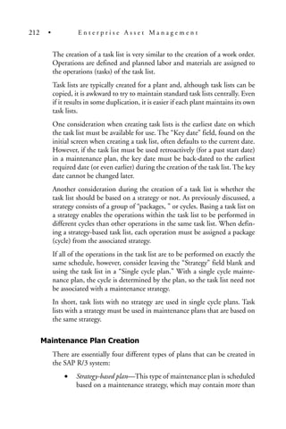 The creation of a task list is very similar to the creation of a work order.
Operations are defined and planned labor and materials are assigned to
the operations (tasks) of the task list.
Task lists are typically created for a plant and, although task lists can be
copied, it is awkward to try to maintain standard task lists centrally. Even
if it results in some duplication, it is easier if each plant maintains its own
task lists.
One consideration when creating task lists is the earliest date on which
the task list must be available for use. The “Key date” field, found on the
initial screen when creating a task list, often defaults to the current date.
However, if the task list must be used retroactively (for a past start date)
in a maintenance plan, the key date must be back-dated to the earliest
required date (or even earlier) during the creation of the task list. The key
date cannot be changed later.
Another consideration during the creation of a task list is whether the
task list should be based on a strategy or not. As previously discussed, a
strategy consists of a group of “packages, ” or cycles. Basing a task list on
a strategy enables the operations within the task list to be performed in
different cycles than other operations in the same task list. When defin-
ing a strategy-based task list, each operation must be assigned a package
(cycle) from the associated strategy.
If all of the operations in the task list are to be performed on exactly the
same schedule, however, consider leaving the “Strategy” field blank and
using the task list in a “Single cycle plan.” With a single cycle mainte-
nance plan, the cycle is determined by the plan, so the task list need not
be associated with a maintenance strategy.
In short, task lists with no strategy are used in single cycle plans. Task
lists with a strategy must be used in maintenance plans that are based on
the same strategy.
Maintenance Plan Creation
There are essentially four different types of plans that can be created in
the SAP R/3 system:
• Strategy-based plan—This type of maintenance plan is scheduled
based on a maintenance strategy, which may contain more than
212 • E n t e r p r i s e A s s e t M a n a g e m e n t
 