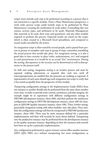 scripts must include each step to be performed according to a process that is
not restricted to a specific module. From a Plant Maintenance perspective, a
work order process script could include steps to be performed by Plant
Maintenance (creating the notification & work order), Controlling (the cost
centers, activity types, and settlement to be used), Materials Management
(the materials to be used, their costs and quantities), and any other module
required to perform the process. Expected results are noted on the script,
which is often created in a Microsoft Excel spreadsheet, and compared to
actual results recorded by the testers.
An integration script is often tested by several people, and is passed from per-
son to person to complete each step or group of steps, somewhat resembling
the actual process that would take place. For integration testing, it is also a
good idea to have security in place (roles, authorizations, etc.) and assigned
to each person/team as it would be in an actual “live” environment. During
the testing, discrepancies in the security can be determined as well as discrep-
ancies in the process itself.
As with unit testing, integration testing is an iterative process and must be
repeated, making adjustments as required after each test, until all
testers/groups/teams are satisfied that the processes are working as expected. A
representative of each team should sign each integration test script to verify that
it has tested acceptably from the perspective of that module.
Transporting configuration settings in the Implementation Guide (IMG) from
one instance to another should only be performed from the same client number
every time, in order to provide some control, consistency, and data integrity. An
example might be to experiment with different configuration settings in
DEV400 (development instance, client 400), and then perform the satisfactory
configuration settings in DEV100 (development instance, client 100) for trans-
port to QAS100 (quality assurance instance, client 100). There, further testing,
particularly integration testing with other modules, may take place. Once satis-
fied, the configuration settings will then be transported to PRD100 (production
instance, client 100). There may be more instances defined for a particular
implementation and there will certainly be more clients defined. Transporting
into the production instance may be performed from the development instance
or the quality assurance instance, depending on how the instances and controls
have been set up for a particular implementation.
Any configuration performed in a given instance cannot affect another instance
(DEV, QAS, PRD, etc.) without transporting, but some configuration, as
6 • E n t e r p r i s e A s s e t M a n a g e m e n t
 