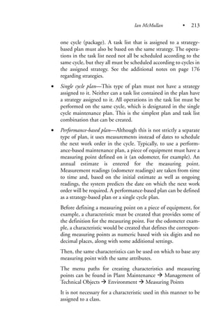 one cycle (package). A task list that is assigned to a strategy-
based plan must also be based on the same strategy. The opera-
tions in the task list need not all be scheduled according to the
same cycle, but they all must be scheduled according to cycles in
the assigned strategy. See the additional notes on page 176
regarding strategies.
• Single cycle plan—This type of plan must not have a strategy
assigned to it. Neither can a task list contained in the plan have
a strategy assigned to it. All operations in the task list must be
performed on the same cycle, which is designated in the single
cycle maintenance plan. This is the simplest plan and task list
combination that can be created.
• Performance-based plan—Although this is not strictly a separate
type of plan, it uses measurements instead of dates to schedule
the next work order in the cycle. Typically, to use a perform-
ance-based maintenance plan, a piece of equipment must have a
measuring point defined on it (an odometer, for example). An
annual estimate is entered for the measuring point.
Measurement readings (odometer readings) are taken from time
to time and, based on the initial estimate as well as ongoing
readings, the system predicts the date on which the next work
order will be required. A performance-based plan can be defined
as a strategy-based plan or a single cycle plan.
Before defining a measuring point on a piece of equipment, for
example, a characteristic must be created that provides some of
the definition for the measuring point. For the odometer exam-
ple, a characteristic would be created that defines the correspon-
ding measuring points as numeric based with six digits and no
decimal places, along with some additional settings.
Then, the same characteristics can be used on which to base any
measuring point with the same attributes.
The menu paths for creating characteristics and measuring
points can be found in Plant Maintenance Management of
Technical Objects Environment Measuring Points
It is not necessary for a characteristic used in this manner to be
assigned to a class.
Ian McMullan • 213
 