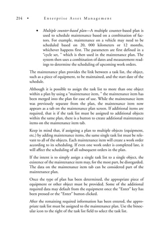 • Multiple counter-based plan—A multiple counter-based plan is
used to schedule maintenance based on a combination of fac-
tors. For example, maintenance on a vehicle may need to be
scheduled based on 20, 000 kilometers or 12 months,
whichever happens first. The parameters are first defined in a
“cycle set, ” which is then used in the maintenance plan. The
system then uses a combination of dates and measurement read-
ings to determine the scheduling of upcoming work orders.
The maintenance plan provides the link between a task list, the object,
such as a piece of equipment, to be maintained, and the start date of the
schedule.
Although it is possible to assign the task list to more than one object
within a plan by using a “maintenance item, ” the maintenance item has
been merged into the plan for ease of use. While the maintenance item
was previously separate from the plan, the maintenance item now
appears as a tab on the maintenance plan screen. If additional items are
required, that is if the task list must be assigned to additional objects
within the same plan, there is a button to create additional maintenance
items on the maintenance item tab.
Keep in mind that, if assigning a plan to multiple objects (equipment,
etc.) by adding maintenance items, the same single task list must be rele-
vant to all of the objects. Each maintenance item will create a work order
according to its scheduling. If even one work order is completed late, it
will affect the scheduling of all subsequent orders in the plan.
If the intent is to simply assign a single task list to a single object, the
existence of the maintenance item may, for the most part, be disregarded.
The data on the maintenance item tab can be considered part of the
maintenance plan.
Once the type of plan has been determined, the appropriate piece of
equipment or other object must be provided. Some of the additional
required data may default from the equipment once the “Enter” key has
been pressed or the “Enter” button clicked.
After the remaining required information has been entered, the appro-
priate task list must be assigned to the maintenance plan. Use the binoc-
ular icon to the right of the task list field to select the task list.
214 • E n t e r p r i s e A s s e t M a n a g e m e n t
 
