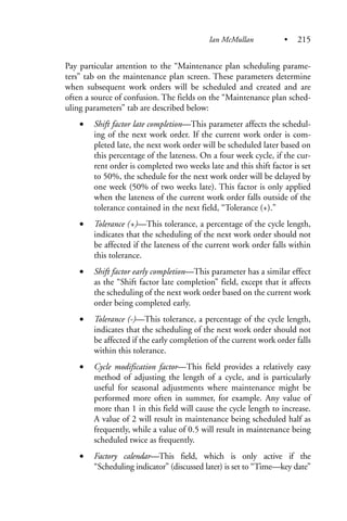 Pay particular attention to the “Maintenance plan scheduling parame-
ters” tab on the maintenance plan screen. These parameters determine
when subsequent work orders will be scheduled and created and are
often a source of confusion. The fields on the “Maintenance plan sched-
uling parameters” tab are described below:
• Shift factor late completion—This parameter affects the schedul-
ing of the next work order. If the current work order is com-
pleted late, the next work order will be scheduled later based on
this percentage of the lateness. On a four week cycle, if the cur-
rent order is completed two weeks late and this shift factor is set
to 50%, the schedule for the next work order will be delayed by
one week (50% of two weeks late). This factor is only applied
when the lateness of the current work order falls outside of the
tolerance contained in the next field, “Tolerance (+).”
• Tolerance (+)—This tolerance, a percentage of the cycle length,
indicates that the scheduling of the next work order should not
be affected if the lateness of the current work order falls within
this tolerance.
• Shift factor early completion—This parameter has a similar effect
as the “Shift factor late completion” field, except that it affects
the scheduling of the next work order based on the current work
order being completed early.
• Tolerance (-)—This tolerance, a percentage of the cycle length,
indicates that the scheduling of the next work order should not
be affected if the early completion of the current work order falls
within this tolerance.
• Cycle modification factor—This field provides a relatively easy
method of adjusting the length of a cycle, and is particularly
useful for seasonal adjustments where maintenance might be
performed more often in summer, for example. Any value of
more than 1 in this field will cause the cycle length to increase.
A value of 2 will result in maintenance being scheduled half as
frequently, while a value of 0.5 will result in maintenance being
scheduled twice as frequently.
• Factory calendar—This field, which is only active if the
“Scheduling indicator” (discussed later) is set to “Time—key date”
Ian McMullan • 215
 