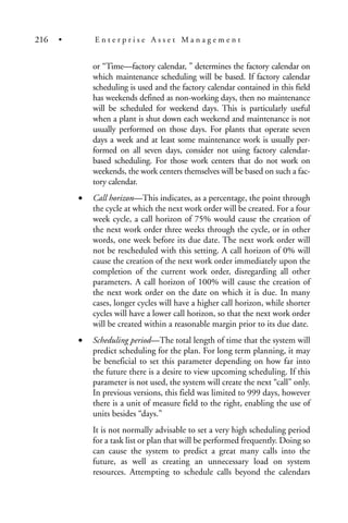 or “Time—factory calendar, ” determines the factory calendar on
which maintenance scheduling will be based. If factory calendar
scheduling is used and the factory calendar contained in this field
has weekends defined as non-working days, then no maintenance
will be scheduled for weekend days. This is particularly useful
when a plant is shut down each weekend and maintenance is not
usually performed on those days. For plants that operate seven
days a week and at least some maintenance work is usually per-
formed on all seven days, consider not using factory calendar-
based scheduling. For those work centers that do not work on
weekends, the work centers themselves will be based on such a fac-
tory calendar.
• Call horizon—This indicates, as a percentage, the point through
the cycle at which the next work order will be created. For a four
week cycle, a call horizon of 75% would cause the creation of
the next work order three weeks through the cycle, or in other
words, one week before its due date. The next work order will
not be rescheduled with this setting. A call horizon of 0% will
cause the creation of the next work order immediately upon the
completion of the current work order, disregarding all other
parameters. A call horizon of 100% will cause the creation of
the next work order on the date on which it is due. In many
cases, longer cycles will have a higher call horizon, while shorter
cycles will have a lower call horizon, so that the next work order
will be created within a reasonable margin prior to its due date.
• Scheduling period—The total length of time that the system will
predict scheduling for the plan. For long term planning, it may
be beneficial to set this parameter depending on how far into
the future there is a desire to view upcoming scheduling. If this
parameter is not used, the system will create the next “call” only.
In previous versions, this field was limited to 999 days, however
there is a unit of measure field to the right, enabling the use of
units besides “days.”
It is not normally advisable to set a very high scheduling period
for a task list or plan that will be performed frequently. Doing so
can cause the system to predict a great many calls into the
future, as well as creating an unnecessary load on system
resources. Attempting to schedule calls beyond the calendars
216 • E n t e r p r i s e A s s e t M a n a g e m e n t
 