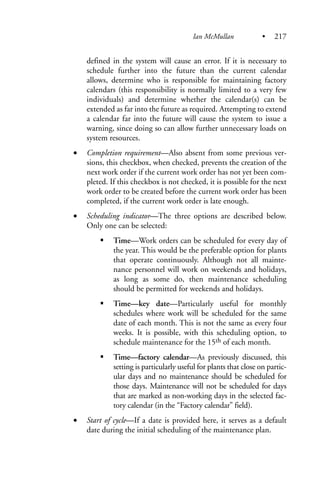 defined in the system will cause an error. If it is necessary to
schedule further into the future than the current calendar
allows, determine who is responsible for maintaining factory
calendars (this responsibility is normally limited to a very few
individuals) and determine whether the calendar(s) can be
extended as far into the future as required. Attempting to extend
a calendar far into the future will cause the system to issue a
warning, since doing so can allow further unnecessary loads on
system resources.
• Completion requirement—Also absent from some previous ver-
sions, this checkbox, when checked, prevents the creation of the
next work order if the current work order has not yet been com-
pleted. If this checkbox is not checked, it is possible for the next
work order to be created before the current work order has been
completed, if the current work order is late enough.
• Scheduling indicator—The three options are described below.
Only one can be selected:
Time—Work orders can be scheduled for every day of
the year. This would be the preferable option for plants
that operate continuously. Although not all mainte-
nance personnel will work on weekends and holidays,
as long as some do, then maintenance scheduling
should be permitted for weekends and holidays.
Time—key date—Particularly useful for monthly
schedules where work will be scheduled for the same
date of each month. This is not the same as every four
weeks. It is possible, with this scheduling option, to
schedule maintenance for the 15th of each month.
Time—factory calendar—As previously discussed, this
setting is particularly useful for plants that close on partic-
ular days and no maintenance should be scheduled for
those days. Maintenance will not be scheduled for days
that are marked as non-working days in the selected fac-
tory calendar (in the “Factory calendar” field).
• Start of cycle—If a date is provided here, it serves as a default
date during the initial scheduling of the maintenance plan.
Ian McMullan • 217
 