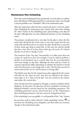 Maintenance Plan Scheduling
Note that, until scheduling has been performed, no work orders or notifica-
tions (call objects) will be generated from a maintenance plan, even though
it may be possible to see “scheduled” calls in the maintenance plan.
After the maintenance plan has been created and saved, it must be sched-
uled. Scheduling the maintenance plan involves little more than clicking
the “Start” button on the scheduling screen and providing a start date for
the plan, although there are some additional functions on the scheduling
screen.
The primary consideration for a start date for the plan is when the first
work order should be due. If the cycle is every four weeks, but the next
work order should be due in one week, the plan should have a start date
of three weeks ago. Keep in mind that, in this case, the task list should
also have a key date of at least three weeks ago (of course, if it doesn’t
already, it’s too late to change it now).
The intention of the “key date” functionality is to allow more than one
version of a task list to exist. For example, it may be valid to perform a
specific set of operations up to a certain date, but the set of operations
used must change on that date. Although the same task list is used, its
contents (operations) differ, depending on whether the task list is viewed
with a key date prior to the change date or after. The key date can also be
used to prevent the use of a task list prior to it being valid.
The default start date for the maintenance plan suggested by the system
will either be the “Start of cycle” date that was entered in the mainte-
nance plan or, if a “Start of cycle date” was not entered in the mainte-
nance plan, the current date.
Once the date has been accepted or changed, a tentative schedule will be
displayed. At this point, the plan has not been scheduled. Consider the
displayed schedule a preview based on the scheduling parameters. The
scheduling parameters can be viewed from here on the “Maintenance
plan scheduling parameters” tab, but cannot be changed from here.
If the scheduling is not acceptable, it is still possible (if the “Save” button
has not been used) to either click the “Undo scheduling” button or
exit from the scheduling screen altogether, and then make any necessary
changes to the maintenance plan.
218 • E n t e r p r i s e A s s e t M a n a g e m e n t
 