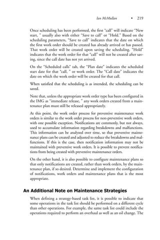 Once scheduling has been performed, the first “call” will indicate “New
start, ” usually also with either “Save to call” or “Hold.” Based on the
scheduling parameters, “Save to call” indicates that the date on which
the first work order should be created has already arrived or has passed.
That work order will be created upon saving the scheduling. “Hold”
indicates that the work order for that “call” will not be created after sav-
ing, since the call date has not yet arrived.
On the “Scheduled calls” tab, the “Plan date” indicates the scheduled
start date for that “call, ” or work order. The “Call date” indicates the
date on which the work order will be created for that call.
When satisfied that the scheduling is as intended, the scheduling can be
saved.
Note that, unless the appropriate work order type has been configured in
the IMG as “immediate release, ” any work orders created from a main-
tenance plan must still be released appropriately.
At this point, the work order process for preventive maintenance work
orders is similar to the work order process for non-preventive work orders,
with one possible exception. Notifications are commonly, but not always,
used to accumulate information regarding breakdowns and malfunctions.
This information can be analyzed over time, so that preventive mainte-
nance plans can be created and adjusted to reduce the breakdowns and mal-
functions. If this is the case, then notification information may not be
maintained with preventive work orders. It is possible to prevent notifica-
tions from being created with preventive maintenance orders.
On the other hand, it is also possible to configure maintenance plans so
that only notifications are created, rather than work orders, by the main-
tenance plan, if so desired. Determine and implement the configuration
of notifications, work orders and maintenance plans that is the most
appropriate.
An Additional Note on Maintenance Strategies
When defining a strategy-based task list, it is possible to indicate that
some operations in the task list should be performed on a different cycle
than other operations. For example, the same task list could include the
operations required to perform an overhaul as well as an oil change. The
Ian McMullan • 219
 