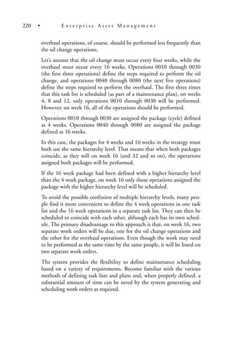 overhaul operations, of course, should be performed less frequently than
the oil change operations.
Let’s assume that the oil change must occur every four weeks, while the
overhaul must occur every 16 weeks. Operations 0010 through 0030
(the first three operations) define the steps required to perform the oil
change, and operations 0040 through 0080 (the next five operations)
define the steps required to perform the overhaul. The first three times
that this task list is scheduled (as part of a maintenance plan), on weeks
4, 8 and 12, only operations 0010 through 0030 will be performed.
However, on week 16, all of the operations should be performed.
Operations 0010 through 0030 are assigned the package (cycle) defined
as 4 weeks. Operations 0040 through 0080 are assigned the package
defined as 16 weeks.
In this case, the packages for 4 weeks and 16 weeks in the strategy must
both use the same hierarchy level. That means that when both packages
coincide, as they will on week 16 (and 32 and so on), the operations
assigned both packages will be performed.
If the 16 week package had been defined with a higher hierarchy level
than the 4 week package, on week 16 only those operations assigned the
package with the higher hierarchy level will be scheduled.
To avoid the possible confusion of multiple hierarchy levels, many peo-
ple find it more convenient to define the 4 week operations in one task
list and the 16 week operations in a separate task list. They can then be
scheduled to coincide with each other, although each has its own sched-
ule. The primary disadvantage to this approach is that, on week 16, two
separate work orders will be due, one for the oil change operations and
the other for the overhaul operations. Even though the work may need
to be performed at the same time by the same people, it will be listed on
two separate work orders.
The system provides the flexibility to define maintenance scheduling
based on a variety of requirements. Become familiar with the various
methods of defining task lists and plans and, when properly defined, a
substantial amount of time can be saved by the system generating and
scheduling work orders as required.
220 • E n t e r p r i s e A s s e t M a n a g e m e n t
 