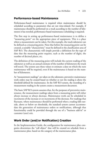 Performance-based Maintenance
Performance-based maintenance is required when maintenance should be
scheduled according to parameters that are not time-related. For example, if
maintenance should be performed on a truck according to the number of kilo-
meters it has traveled, performance-based maintenance scheduling is required.
The first step in setting up performance-based maintenance is to define a
“measuring point” on the appropriate piece of equipment. This is a place
where a measurement can be taken. For this example, the truck odometer can
be defined as a measuring point. Note that before the measuring point can be
created, a suitable “characteristic” must be defined in the classification area of
SAP R/3. The characteristic will simply provide a definition for the type of
data that the measuring point requires, such as the number of digits, the
number of decimal places, etc.
The definition of the measuring point will include the current reading of the
odometer as well as an annual estimate of the number of kilometers the truck
will travel. The system uses these values to estimate a date on which the next
maintenance will be required, even if the maintenance is based on the num-
ber of kilometers.
As “measurement readings” are taken on the odometer, preventive maintenance
work orders may be created based on whether or not the reading is above the
threshold defined for maintenance. In the SAP R/3 system, the recording of a
measurement reading in the system creates a measurement document.
The basic SAP R/3 system assumes that, for the purposes of preventive main-
tenance, the measurement readings taken from a measuring point will either
always increase or always decrease. Maintenance work can be scheduled in
increments of the increase or on increments of the decrease. For readings that
fluctuate, where maintenance should be performed when a reading falls out-
side, above or below set thresholds, the standard system cannot accommo-
date the generation of maintenance orders or notifications, although that
functionality could be provided through the use of a “business add-in” or
customer (user) exit.
Work Order (and/or Notification) Creation
In the Implementation Guide, the configuration for maintenance plan cate-
gories determines the “call object” that will be created on schedule from a
maintenance plan, based on the category of the maintenance plan.
Ian McMullan • 221
 