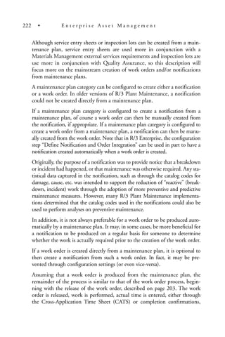 Although service entry sheets or inspection lots can be created from a main-
tenance plan, service entry sheets are used more in conjunction with a
Materials Management external services requirements and inspection lots are
use more in conjunction with Quality Assurance, so this description will
focus more on the mainstream creation of work orders and/or notifications
from maintenance plans.
A maintenance plan category can be configured to create either a notification
or a work order. In older versions of R/3 Plant Maintenance, a notification
could not be created directly from a maintenance plan.
If a maintenance plan category is configured to create a notification from a
maintenance plan, of course a work order can then be manually created from
the notification, if appropriate. If a maintenance plan category is configured to
create a work order from a maintenance plan, a notification can then be manu-
ally created from the work order. Note that in R/3 Enterprise, the configuration
step “Define Notification and Order Integration” can be used in part to have a
notification created automatically when a work order is created.
Originally, the purpose of a notification was to provide notice that a breakdown
or incident had happened, or that maintenance was otherwise required. Any sta-
tistical data captured in the notification, such as through the catalog codes for
damage, cause, etc. was intended to support the reduction of “reactive” (break-
down, incident) work through the adoption of more preventive and predictive
maintenance measures. However, many R/3 Plant Maintenance implementa-
tions determined that the catalog codes used in the notifications could also be
used to perform analyses on preventive maintenance.
In addition, it is not always preferable for a work order to be produced auto-
matically by a maintenance plan. It may, in some cases, be more beneficial for
a notification to be produced on a regular basis for someone to determine
whether the work is actually required prior to the creation of the work order.
If a work order is created directly from a maintenance plan, it is optional to
then create a notification from such a work order. In fact, it may be pre-
vented through configuration settings (or even vice-versa).
Assuming that a work order is produced from the maintenance plan, the
remainder of the process is similar to that of the work order process, begin-
ning with the release of the work order, described on page 203. The work
order is released, work is performed, actual time is entered, either through
the Cross-Application Time Sheet (CATS) or completion confirmations,
222 • E n t e r p r i s e A s s e t M a n a g e m e n t
 