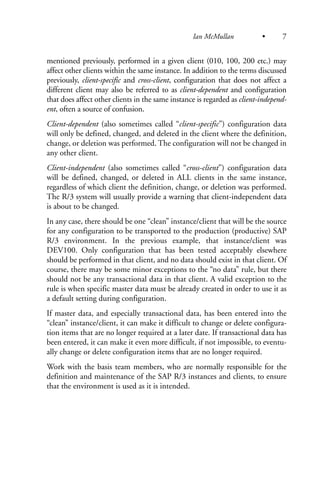 mentioned previously, performed in a given client (010, 100, 200 etc.) may
affect other clients within the same instance. In addition to the terms discussed
previously, client-specific and cross-client, configuration that does not affect a
different client may also be referred to as client-dependent and configuration
that does affect other clients in the same instance is regarded as client-independ-
ent, often a source of confusion.
Client-dependent (also sometimes called “client-specific”) configuration data
will only be defined, changed, and deleted in the client where the definition,
change, or deletion was performed. The configuration will not be changed in
any other client.
Client-independent (also sometimes called “cross-client”) configuration data
will be defined, changed, or deleted in ALL clients in the same instance,
regardless of which client the definition, change, or deletion was performed.
The R/3 system will usually provide a warning that client-independent data
is about to be changed.
In any case, there should be one “clean” instance/client that will be the source
for any configuration to be transported to the production (productive) SAP
R/3 environment. In the previous example, that instance/client was
DEV100. Only configuration that has been tested acceptably elsewhere
should be performed in that client, and no data should exist in that client. Of
course, there may be some minor exceptions to the “no data” rule, but there
should not be any transactional data in that client. A valid exception to the
rule is when specific master data must be already created in order to use it as
a default setting during configuration.
If master data, and especially transactional data, has been entered into the
“clean” instance/client, it can make it difficult to change or delete configura-
tion items that are no longer required at a later date. If transactional data has
been entered, it can make it even more difficult, if not impossible, to eventu-
ally change or delete configuration items that are no longer required.
Work with the basis team members, who are normally responsible for the
definition and maintenance of the SAP R/3 instances and clients, to ensure
that the environment is used as it is intended.
Ian McMullan • 7
 