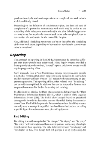 goods are issued, the work order/operations are completed, the work order is
settled, and finally closed.
Depending on the definition of a maintenance plan, the date and time of
completion of a preventive maintenance work order may be critical to the
scheduling of the subsequent work order(s) in the plan. Scheduling parame-
ters may be set that require the current work order to be completed prior to
the creation of a work order for the next call in the plan.
Also, additional scheduling parameters can be set that affect the scheduling
of the next work order, depending on how early or how late the current work
order is completed.
Reporting
The approach to reporting in the SAP R/3 system may be somewhat differ-
ent than many people have experienced. Many legacy systems provided a
finite quantity of predetermined, “canned” reports. Additional reports would
require programming effort.
SAP’s approach, from a Plant Maintenance module perspective, is to provide
a method of reporting that allows the people using the system to easily define
and lay out many different types of “list” reports without depending on pro-
gramming requests. The reporting of lists, often referred to as “list editing, ”
can be easily accomplished. In addition, lists can be exported in formats such
as spreadsheets to enable further formatting and printing.
In addition to list editing, the Plant Maintenance module provides the “Plant
Maintenance Information System” (PMIS), which is a subset of the Logistics
Information System (LIS). The PMIS allows analysis based on predefined
catalog codes in order to determine patterns identified during the accumula-
tion of data. The PMIS also provides functionality such as the ability to auto-
matically send a message if a specified threshold is reached, such as exceeding
a specific figure for maintenance on a piece of equipment.
List Editing
List editing is actually comprised of “list change, ” “list display” and “list entry.”
“List entry, ” will not be discussed here, since it pertains to the entry of multiple
records rather than reporting. The only difference between “list change” and
“list display” is that, even though both will provide a list of work orders, for
Ian McMullan • 223
 