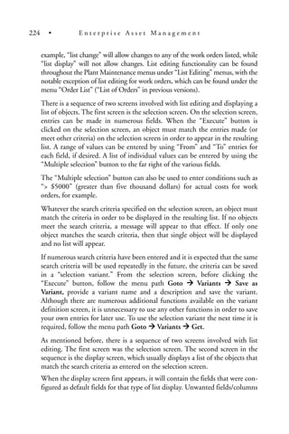 example, “list change” will allow changes to any of the work orders listed, while
“list display” will not allow changes. List editing functionality can be found
throughout the Plant Maintenance menus under “List Editing” menus, with the
notable exception of list editing for work orders, which can be found under the
menu “Order List” (“List of Orders” in previous versions).
There is a sequence of two screens involved with list editing and displaying a
list of objects. The first screen is the selection screen. On the selection screen,
entries can be made in numerous fields. When the “Execute” button is
clicked on the selection screen, an object must match the entries made (or
meet other criteria) on the selection screen in order to appear in the resulting
list. A range of values can be entered by using “From” and “To” entries for
each field, if desired. A list of individual values can be entered by using the
“Multiple selection” button to the far right of the various fields.
The “Multiple selection” button can also be used to enter conditions such as
“> $5000” (greater than five thousand dollars) for actual costs for work
orders, for example.
Whatever the search criteria specified on the selection screen, an object must
match the criteria in order to be displayed in the resulting list. If no objects
meet the search criteria, a message will appear to that effect. If only one
object matches the search criteria, then that single object will be displayed
and no list will appear.
If numerous search criteria have been entered and it is expected that the same
search criteria will be used repeatedly in the future, the criteria can be saved
in a “selection variant.” From the selection screen, before clicking the
“Execute” button, follow the menu path Goto Variants Save as
Variant, provide a variant name and a description and save the variant.
Although there are numerous additional functions available on the variant
definition screen, it is unnecessary to use any other functions in order to save
your own entries for later use. To use the selection variant the next time it is
required, follow the menu path Goto Variants Get.
As mentioned before, there is a sequence of two screens involved with list
editing. The first screen was the selection screen. The second screen in the
sequence is the display screen, which usually displays a list of the objects that
match the search criteria as entered on the selection screen.
When the display screen first appears, it will contain the fields that were con-
figured as default fields for that type of list display. Unwanted fields/columns
224 • E n t e r p r i s e A s s e t M a n a g e m e n t
 