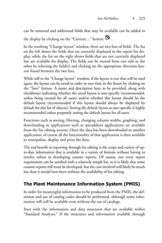 can be removed and additional fields that may be available can be added to
the display by clicking on the “Current…” button .
In the resulting “Change layout” window, there are two lists of fields. The list
on the left shows the fields that are currently displayed in the report list dis-
play, while the list on the right shows fields that are not currently displayed
but are available for display. The fields can be moved from one side to the
other by selecting the field(s) and clicking on the appropriate direction but-
ton found between the two lists.
While still in the “Change layout” window, if the layout is one that will be used
again, the layout can be saved in order to save time in the future by clicking on
the “Save” button. A name and description have to be provided, along with
checkboxes indicating whether the saved layout is user-specific (recommended,
unless being created for all users) and/or whether this layout should be the
default layout (recommended if this layout should always be displayed by
default for this list of objects). Setting the default layout as user-specific is highly
recommended unless purposely setting the default layout for all users.
Functions such as sorting, filtering, changing column widths, graphing, and
downloading to applications such as spreadsheet applications are available
from the list editing screens. Once the data has been downloaded to another
application, of course all the functionality of that application is then available
to manipulate, display and print the data.
The real benefit to reporting through list editing is the scope and variety of up-
to-date information that is available in a variety of formats without having to
involve others in developing custom reports. Of course, not every report
requirement can be satisfied with a relatively simple list, so it is likely that some
custom reports still must be developed, but the cost involved will likely be much
less than it would have been without the availability of list editing.
The Plant Maintenance Information System (PMIS)
In order for meaningful information to be produced from the PMIS, the def-
inition and use of catalog codes should be performed, although some infor-
mation will still be available even without the use of catalogs.
Start with the information and data structures that are available within
“Standard Analyses.” If the structures and information available through
Ian McMullan • 225
 