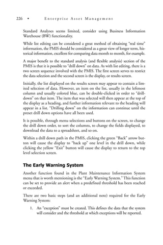 Standard Analyses seems limited, consider using Business Information
Warehouse (BW) functionality.
While list editing can be considered a great method of obtaining “real time”
information, the PMIS should be considered as a great view of longer term, his-
torical information, excellent for comparing data month to month, for example.
A major benefit to the standard analysis (and flexible analysis) section of the
PMIS is that it is possible to “drill down” on data. As with list editing, there is a
two screen sequence involved with the PMIS. The first screen serves to restrict
the data selection and the second screen is the display, or results screen.
Initially, the list displayed on the results screen may appear to contain a lim-
ited selection of data. However, an item on the list, usually in the leftmost
column and usually colored blue, can be double-clicked in order to “drill-
down” on that item. The item that was selected will then appear at the top of
the display as a heading, and further information relevant to the heading will
appear in a list. “Drilling down” on the information can continue until the
preset drill down options have all been used.
It is possible, through menu selections and buttons on the screen, to change
the drill down order, to sort the columns, to change the fields displayed, to
download the data to a spreadsheet, and so on.
Within a drill down path in the PMIS, clicking the green “Back” arrow but-
ton will cause the display to “back up” one level in the drill down, while
clicking the yellow “Exit” button will cause the display to return to the top
level selection screen.
The Early Warning System
Another function found in the Plant Maintenance Information System
menu that is worth mentioning is the “Early Warning System.” This function
can be set to provide an alert when a predefined threshold has been reached
or exceeded.
There are two basic steps (and an additional note) required for the Early
Warning System:
1. An “exception” must be created. This defines the data that the system
will consider and the threshold at which exceptions will be reported.
226 • E n t e r p r i s e A s s e t M a n a g e m e n t
 