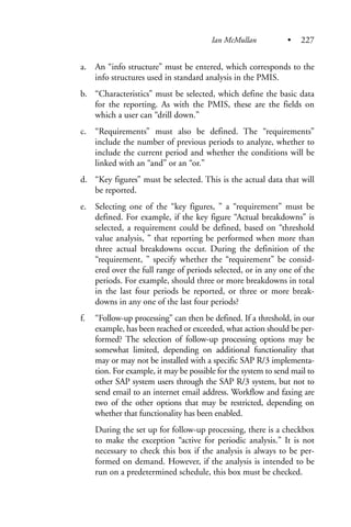 a. An “info structure” must be entered, which corresponds to the
info structures used in standard analysis in the PMIS.
b. “Characteristics” must be selected, which define the basic data
for the reporting. As with the PMIS, these are the fields on
which a user can “drill down.”
c. “Requirements” must also be defined. The “requirements”
include the number of previous periods to analyze, whether to
include the current period and whether the conditions will be
linked with an “and” or an “or.”
d. “Key figures” must be selected. This is the actual data that will
be reported.
e. Selecting one of the “key figures, ” a “requirement” must be
defined. For example, if the key figure “Actual breakdowns” is
selected, a requirement could be defined, based on “threshold
value analysis, ” that reporting be performed when more than
three actual breakdowns occur. During the definition of the
“requirement, ” specify whether the “requirement” be consid-
ered over the full range of periods selected, or in any one of the
periods. For example, should three or more breakdowns in total
in the last four periods be reported, or three or more break-
downs in any one of the last four periods?
f. “Follow-up processing” can then be defined. If a threshold, in our
example, has been reached or exceeded, what action should be per-
formed? The selection of follow-up processing options may be
somewhat limited, depending on additional functionality that
may or may not be installed with a specific SAP R/3 implementa-
tion. For example, it may be possible for the system to send mail to
other SAP system users through the SAP R/3 system, but not to
send email to an internet email address. Workflow and faxing are
two of the other options that may be restricted, depending on
whether that functionality has been enabled.
During the set up for follow-up processing, there is a checkbox
to make the exception “active for periodic analysis.” It is not
necessary to check this box if the analysis is always to be per-
formed on demand. However, if the analysis is intended to be
run on a predetermined schedule, this box must be checked.
Ian McMullan • 227
 