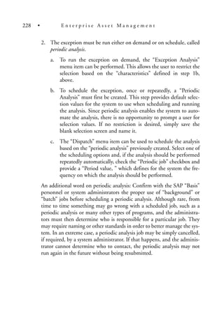 2. The exception must be run either on demand or on schedule, called
periodic analysis.
a. To run the exception on demand, the “Exception Analysis”
menu item can be performed. This allows the user to restrict the
selection based on the “characteristics” defined in step 1b,
above.
b. To schedule the exception, once or repeatedly, a “Periodic
Analysis” must first be created. This step provides default selec-
tion values for the system to use when scheduling and running
the analysis. Since periodic analysis enables the system to auto-
mate the analysis, there is no opportunity to prompt a user for
selection values. If no restriction is desired, simply save the
blank selection screen and name it.
c. The “Dispatch” menu item can be used to schedule the analysis
based on the “periodic analysis” previously created. Select one of
the scheduling options and, if the analysis should be performed
repeatedly automatically, check the “Periodic job” checkbox and
provide a “Period value, ” which defines for the system the fre-
quency on which the analysis should be performed.
An additional word on periodic analysis: Confirm with the SAP “Basis”
personnel or system administrators the proper use of “background” or
“batch” jobs before scheduling a periodic analysis. Although rare, from
time to time something may go wrong with a scheduled job, such as a
periodic analysis or many other types of programs, and the administra-
tors must then determine who is responsible for a particular job. They
may require naming or other standards in order to better manage the sys-
tem. In an extreme case, a periodic analysis job may be simply cancelled,
if required, by a system administrator. If that happens, and the adminis-
trator cannot determine who to contact, the periodic analysis may not
run again in the future without being resubmitted.
228 • E n t e r p r i s e A s s e t M a n a g e m e n t
 