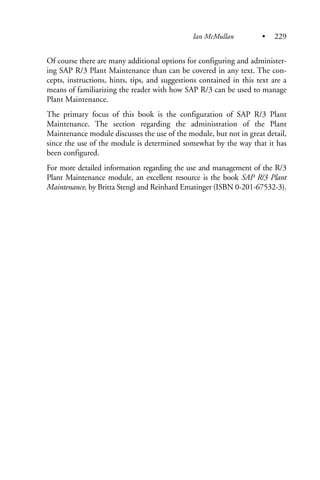 Of course there are many additional options for configuring and administer-
ing SAP R/3 Plant Maintenance than can be covered in any text. The con-
cepts, instructions, hints, tips, and suggestions contained in this text are a
means of familiarizing the reader with how SAP R/3 can be used to manage
Plant Maintenance.
The primary focus of this book is the configuration of SAP R/3 Plant
Maintenance. The section regarding the administration of the Plant
Maintenance module discusses the use of the module, but not in great detail,
since the use of the module is determined somewhat by the way that it has
been configured.
For more detailed information regarding the use and management of the R/3
Plant Maintenance module, an excellent resource is the book SAP R/3 Plant
Maintenance, by Britta Stengl and Reinhard Ematinger (ISBN 0-201-67532-3).
Ian McMullan • 229
 