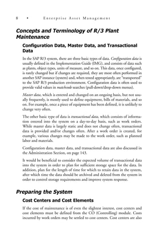 Concepts and Terminology of R/3 Plant
Maintenance
Configuration Data, Master Data, and Transactional
Data
In the SAP R/3 system, there are three basic types of data. Configuration data is
usually defined in the Implementation Guide (IMG), and consists of data such
as plants, object types, units of measure, and so on. This data, once configured,
is rarely changed but if changes are required, they are most often performed in
another SAP instance (system) and, when tested appropriately, are “transported”
to the SAP R/3 production environment. Configuration data is often used to
provide valid values in matchcode searches (pull-down/drop-down menus).
Master data, which is entered and changed on an ongoing basis, but not usu-
ally frequently, is mostly used to define equipment, bills of materials, and so
on. For example, once a piece of equipment has been defined, it is unlikely to
change very often.
The other basic type of data is transactional data, which consists of informa-
tion entered into the system on a day-to-day basis, such as work orders.
While master data is largely static and does not change often, transactional
data is provided and/or changes often. After a work order is created, for
example, various changes may be made to the work order, such as planned
labor and materials.
Configuration data, master data, and transactional data are also discussed in
the Administration Section, on page 143.
It would be beneficial to consider the expected volume of transactional data
into the system in order to plan for sufficient storage space for the data. In
addition, plan for the length of time for which to retain data in the system,
after which time the data should be archived and deleted from the system in
order to control storage requirements and improve system response.
Preparing the System
Cost Centers and Cost Elements
If the cost of maintenance is of even the slightest interest, cost centers and
cost elements must be defined from the CO (Controlling) module. Costs
incurred by work orders may be settled to cost centers. Cost centers are also
8 • E n t e r p r i s e A s s e t M a n a g e m e n t
 