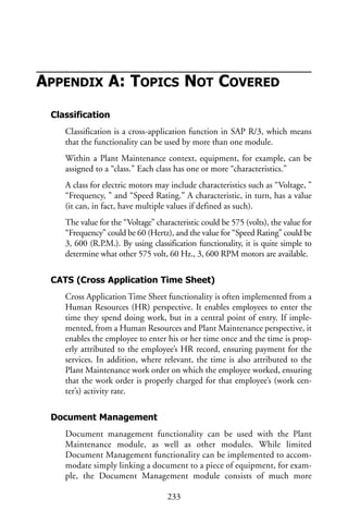 APPENDIX A: TOPICS NOT COVERED
Classification
Classification is a cross-application function in SAP R/3, which means
that the functionality can be used by more than one module.
Within a Plant Maintenance context, equipment, for example, can be
assigned to a “class.” Each class has one or more “characteristics.”
A class for electric motors may include characteristics such as “Voltage, ”
“Frequency, ” and “Speed Rating.” A characteristic, in turn, has a value
(it can, in fact, have multiple values if defined as such).
The value for the “Voltage” characteristic could be 575 (volts), the value for
“Frequency” could be 60 (Hertz), and the value for “Speed Rating” could be
3, 600 (R.P.M.). By using classification functionality, it is quite simple to
determine what other 575 volt, 60 Hz., 3, 600 RPM motors are available.
CATS (Cross Application Time Sheet)
Cross Application Time Sheet functionality is often implemented from a
Human Resources (HR) perspective. It enables employees to enter the
time they spend doing work, but in a central point of entry. If imple-
mented, from a Human Resources and Plant Maintenance perspective, it
enables the employee to enter his or her time once and the time is prop-
erly attributed to the employee’s HR record, ensuring payment for the
services. In addition, where relevant, the time is also attributed to the
Plant Maintenance work order on which the employee worked, ensuring
that the work order is properly charged for that employee’s (work cen-
ter’s) activity rate.
Document Management
Document management functionality can be used with the Plant
Maintenance module, as well as other modules. While limited
Document Management functionality can be implemented to accom-
modate simply linking a document to a piece of equipment, for exam-
ple, the Document Management module consists of much more
233
 