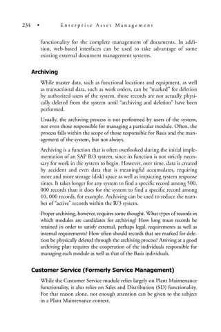 functionality for the complete management of documents. In addi-
tion, web-based interfaces can be used to take advantage of some
existing external document management systems.
Archiving
While master data, such as functional locations and equipment, as well
as transactional data, such as work orders, can be “marked” for deletion
by authorized users of the system, those records are not actually physi-
cally deleted from the system until “archiving and deletion” have been
performed.
Usually, the archiving process is not performed by users of the system,
nor even those responsible for managing a particular module. Often, the
process falls within the scope of those responsible for Basis and the man-
agement of the system, but not always.
Archiving is a function that is often overlooked during the initial imple-
mentation of an SAP R/3 system, since its function is not strictly neces-
sary for work in the system to begin. However, over time, data is created
by accident and even data that is meaningful accumulates, requiring
more and more storage (disk) space as well as impacting system response
times. It takes longer for any system to find a specific record among 500,
000 records than it does for the system to find a specific record among
10, 000 records, for example. Archiving can be used to reduce the num-
ber of “active” records within the R/3 system.
Proper archiving, however, requires some thought. What types of records in
which modules are candidates for archiving? How long must records be
retained in order to satisfy external, perhaps legal, requirements as well as
internal requirements? How often should records that are marked for dele-
tion be physically deleted through the archiving process? Arriving at a good
archiving plan requires the cooperation of the individuals responsible for
managing each module as well as that of the Basis individuals.
Customer Service (Formerly Service Management)
While the Customer Service module relies largely on Plant Maintenance
functionality, it also relies on Sales and Distribution (SD) functionality.
For that reason alone, not enough attention can be given to the subject
in a Plant Maintenance context.
234 • E n t e r p r i s e A s s e t M a n a g e m e n t
 