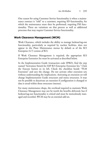 One reason for using Customer Service functionality is when a mainte-
nance contract is “sold” to a customer, requiring SD functionality, for
which the maintenance must then be performed, requiring PM func-
tionality. There are variations on that process as well as additional
processes that may require Customer Service functionality.
Work Clearance Management (WCM)
Work Clearance, which includes the ability to manage lockout/tag-out
functionality, particularly as required by nuclear facilities, does not
appear in the Plant Maintenance menus by default as of the R/3
Enterprise (4.7) version of R/3.
If Work Clearance Management is required, the appropriate R/3
Enterprise Extension Set must be activated as described below.
In the Implementation Guide (transaction code SPRO), find the step
named “Activation Switch for SAP R/3 Enterprise Extension Set.” Click
the Execute button to its left. Check the checkbox beside “PLM
Extension” and save the change. Do not activate other extension sets
without understanding the implications. Activating an extension set will
change Implementation Guide structures and menu structures. It may
not be possible to deactivate an extension if configuration is changed or
data is saved within those structures (menus).
For many maintenance shops, the overhead required to maintain Work
Clearance Management may not be worth the benefits delivered, but if
lockout/tag-out functionality is critical and must be meticulously man-
aged and recorded, WCM may be an essential add-on.
Ian McMullan • 235
 